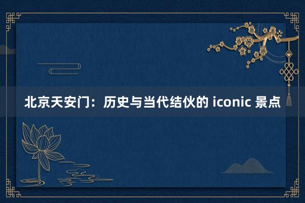 北京天安门：历史与当代结伙的 iconic 景点